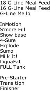18 G-Line Meal Feed 16 G-Line Meal Feed G-Line Mello  InMotion S’more Fill Show base 4-Sure Explode Sumo Milk It! LiquaFat FULL Tank  Pre-Starter Transition Finisher