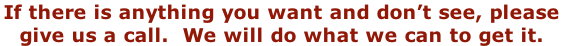 If there is anything you want and don’t see, please  give us a call.  We will do what we can to get it.